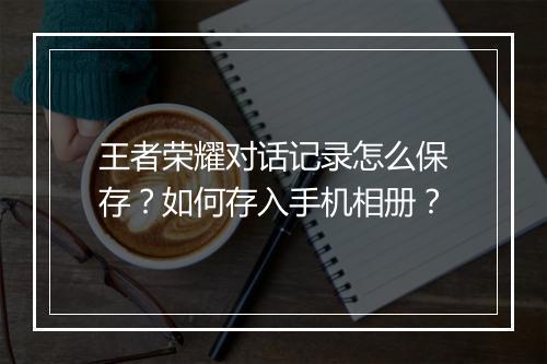 王者荣耀对话记录怎么保存?如何存入手机相册?