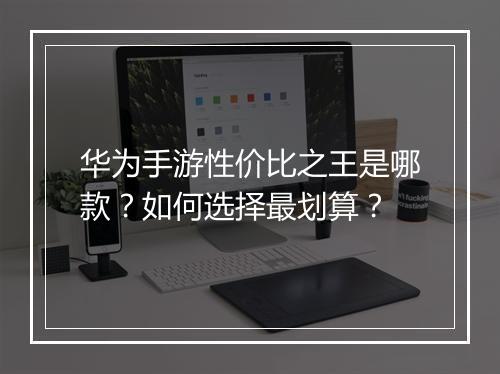华为手游性价比之王是哪款？如何选择最划算？