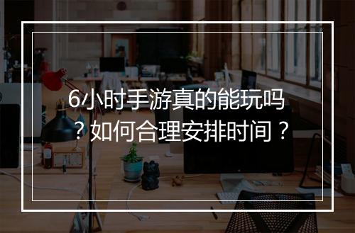 6小时手游真的能玩吗？如何合理安排时间？
