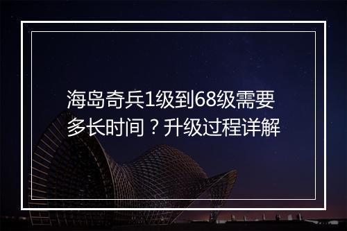 海岛奇兵1级到68级需要多长时间？升级过程详解