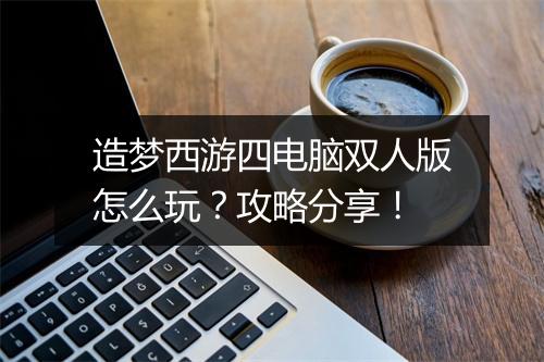 造梦西游四电脑双人版怎么玩？攻略分享！