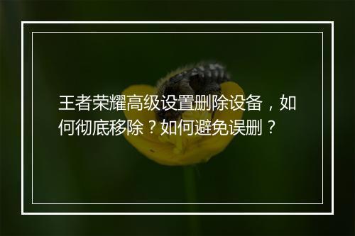 王者荣耀高级设置删除设备，如何彻底移除？如何避免误删？