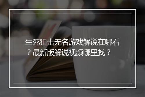 生死狙击无名游戏解说在哪看？最新版解说视频哪里找？