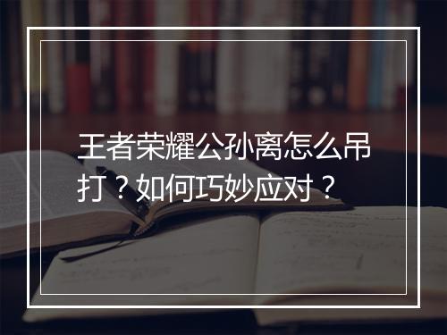 王者荣耀公孙离怎么吊打?如何巧妙应对?