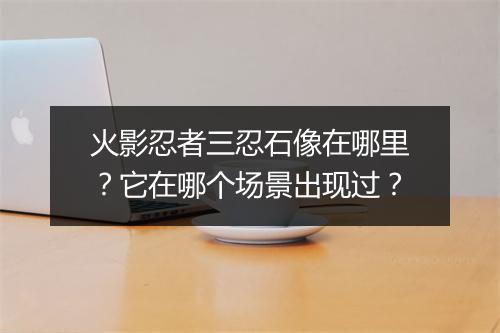 火影忍者三忍石像在哪里?它在哪个场景出现过?