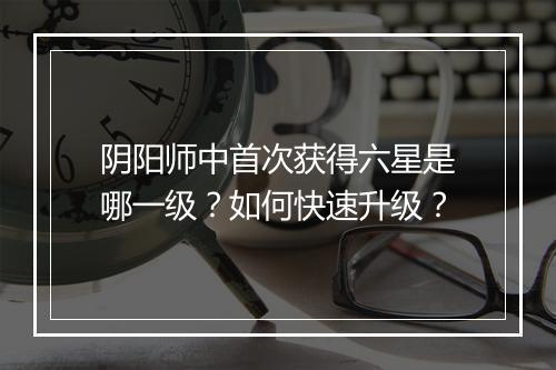 阴阳师中首次获得六星是哪一级?如何快速升级?