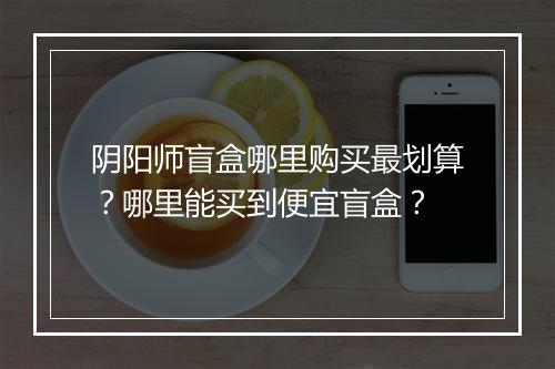 阴阳师盲盒哪里购买最划算？哪里能买到便宜盲盒？