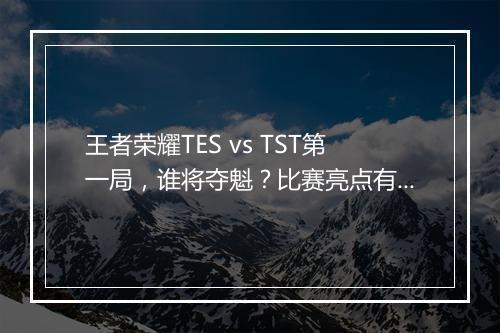 王者荣耀TES vs TST第一局,谁将夺魁?比赛亮点有哪些?
