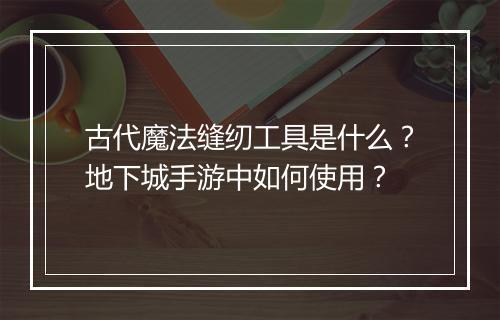 古代魔法缝纫工具是什么？地下城手游中如何使用？
