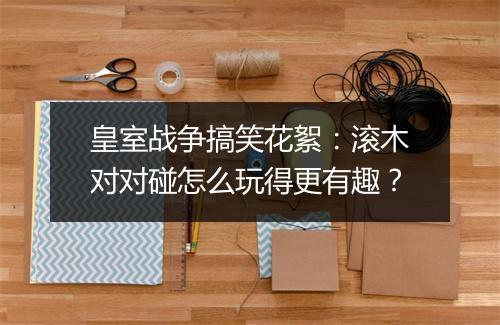 皇室战争搞笑花絮:滚木对对碰怎么玩得更有趣?