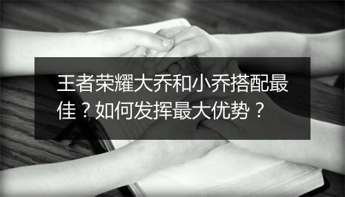 王者荣耀大乔和小乔搭配最佳？如何发挥最大优势？