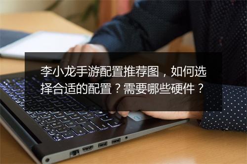 李小龙手游配置推荐图,如何选择合适的配置?需要哪些硬件?