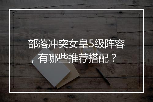 部落冲突女皇5级阵容,有哪些推荐搭配?