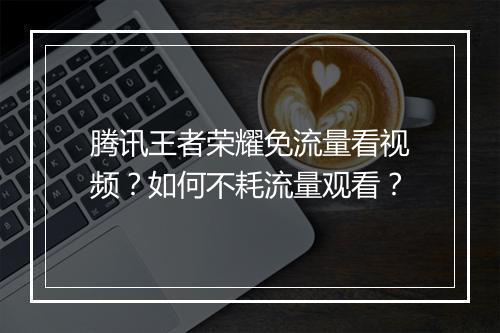腾讯王者荣耀免流量看视频?如何不耗流量观看?