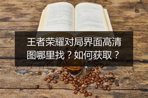 王者荣耀对局界面高清图哪里找?如何获取?