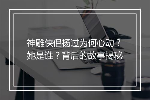神雕侠侣杨过为何心动?她是谁?背后的故事揭秘