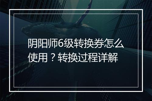 阴阳师6级转换券怎么使用？转换过程详解