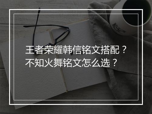 王者荣耀韩信铭文搭配？不知火舞铭文怎么选？