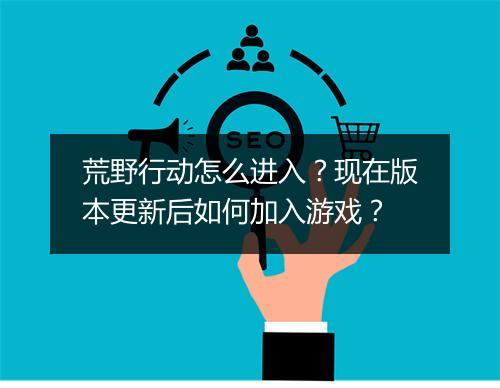 荒野行动怎么进入？现在版本更新后如何加入游戏？