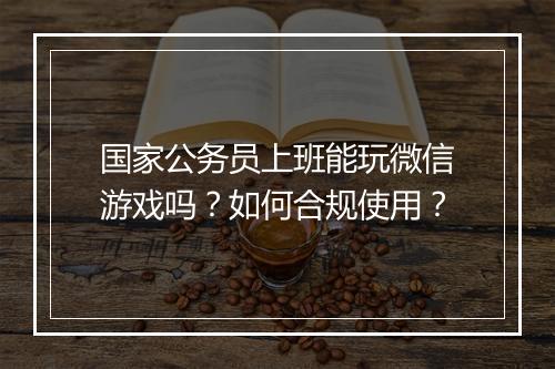 国家公务员上班能玩微信游戏吗?如何合规使用?