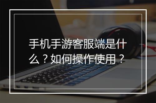 手机手游客服端是什么？如何操作使用？