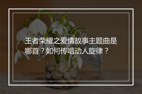 王者荣耀之爱情故事主题曲是哪首?如何传唱动人旋律?