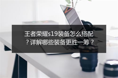 王者荣耀s19装备怎么搭配?详解哪些装备更胜一筹?
