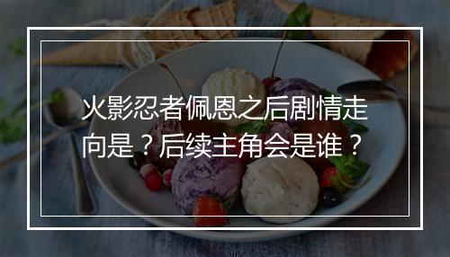 火影忍者佩恩之后剧情走向是?后续主角会是谁?