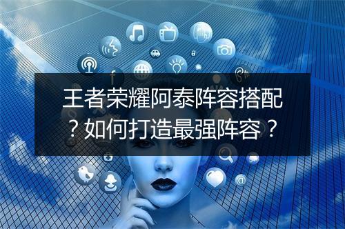 王者荣耀阿泰阵容搭配？如何打造最强阵容？