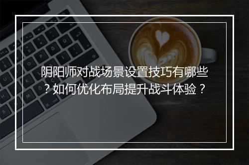 阴阳师对战场景设置技巧有哪些？如何优化布局提升战斗体验？