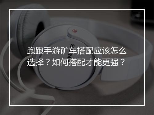 跑跑手游矿车搭配应该怎么选择？如何搭配才能更强？