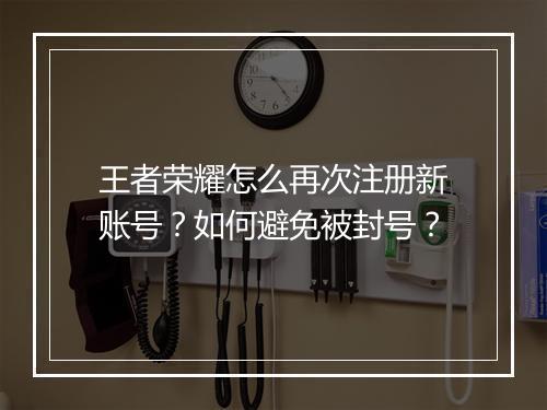 王者荣耀怎么再次注册新账号?如何避免被封号?