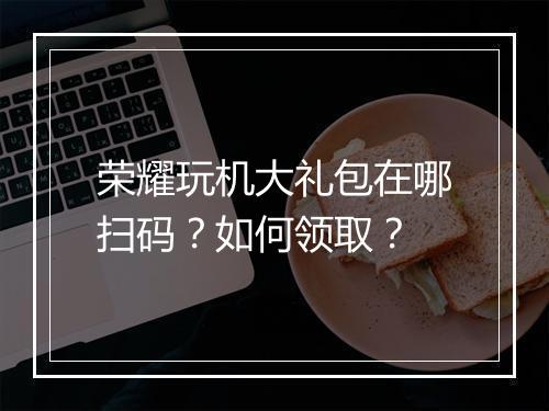 荣耀玩机大礼包在哪扫码？如何领取？
