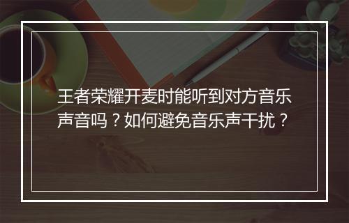 王者荣耀开麦时能听到对方音乐声音吗?如何避免音乐声干扰?