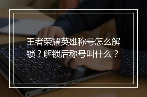 王者荣耀英雄称号怎么解锁?解锁后称号叫什么?