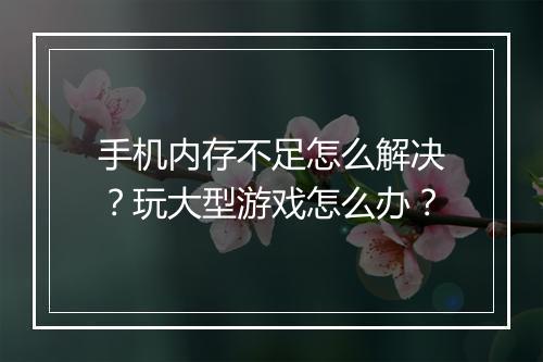手机内存不足怎么解决？玩大型游戏怎么办？