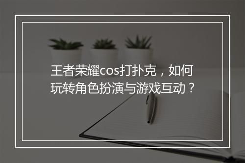 王者荣耀cos打扑克,如何玩转角色扮演与游戏互动?