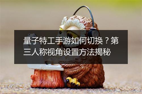 量子特工手游如何切换？第三人称视角设置方法揭秘
