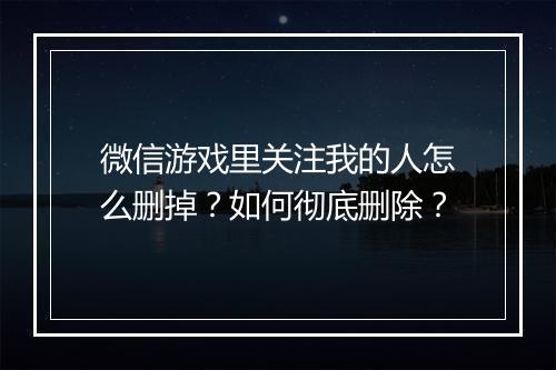 微信游戏里关注我的人怎么删掉?如何彻底删除?