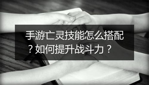 手游亡灵技能怎么搭配？如何提升战斗力？