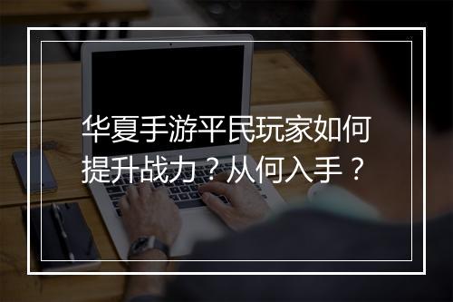 华夏手游平民玩家如何提升战力?从何入手?