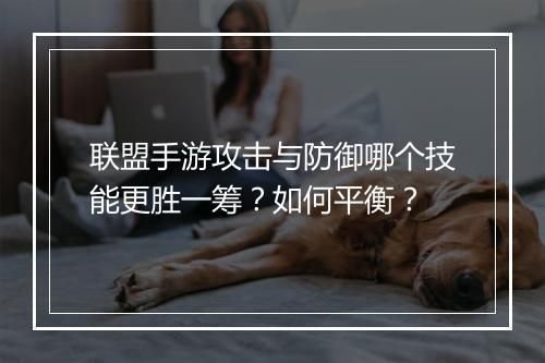 联盟手游攻击与防御哪个技能更胜一筹?如何平衡?