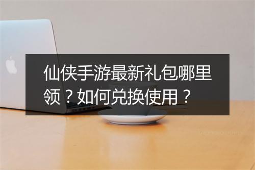 仙侠手游最新礼包哪里领？如何兑换使用？