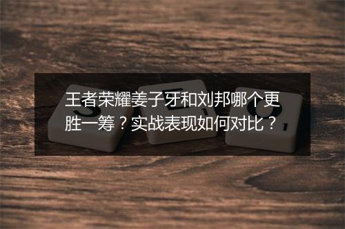 王者荣耀姜子牙和刘邦哪个更胜一筹？实战表现如何对比？
