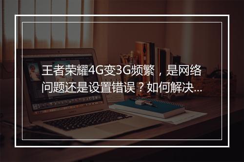 王者荣耀4G变3G频繁,是网络问题还是设置错误?如何解决?