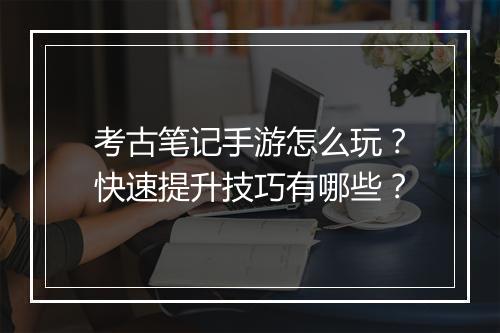 考古笔记手游怎么玩?快速提升技巧有哪些?