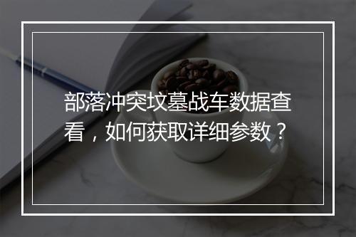 部落冲突坟墓战车数据查看,如何获取详细参数?
