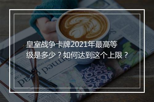 皇室战争卡牌2021年最高等级是多少?如何达到这个上限?