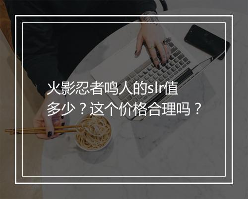 火影忍者鸣人的slr值多少?这个价格合理吗?