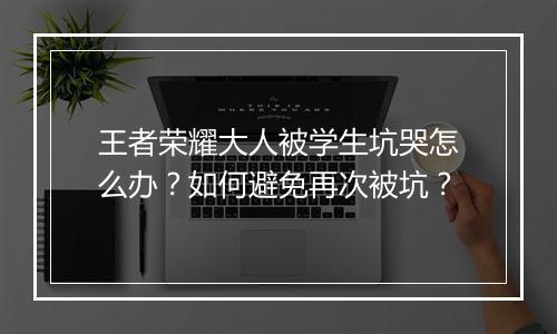 王者荣耀大人被学生坑哭怎么办？如何避免再次被坑？